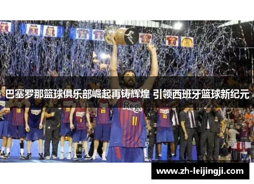 巴塞罗那篮球俱乐部崛起再铸辉煌 引领西班牙篮球新纪元